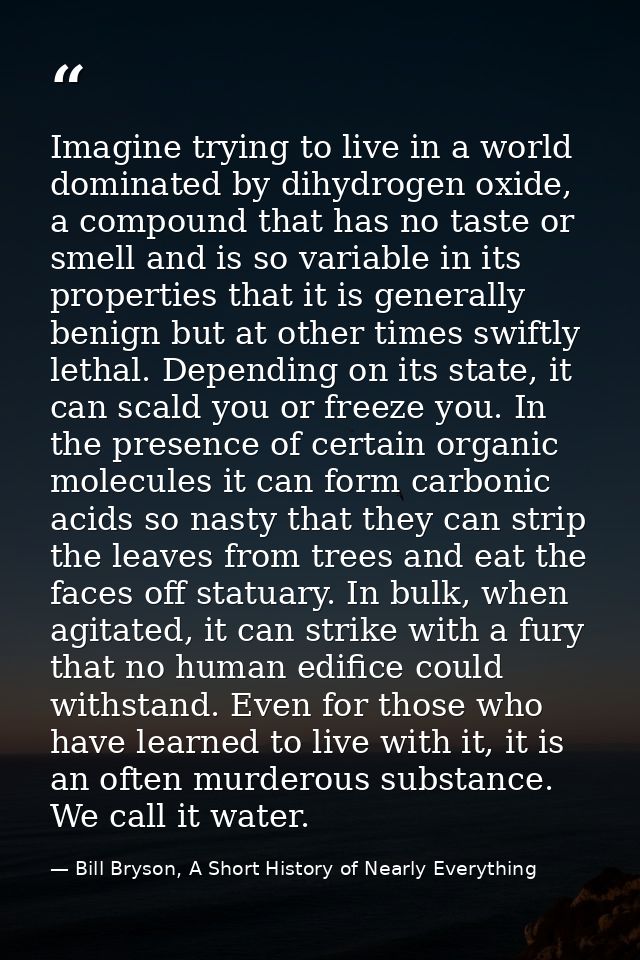 Imagine trying to live in a world dominated by dihydrogen oxide, a compound that has no taste or smell and is so variabl — Bill Bryson, A Short History of Nearly Everything