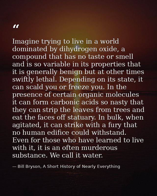Imagine trying to live in a world dominated by dihydrogen oxide, a compound that has no taste or smell and is so variabl — Bill Bryson, A Short History of Nearly Everything
