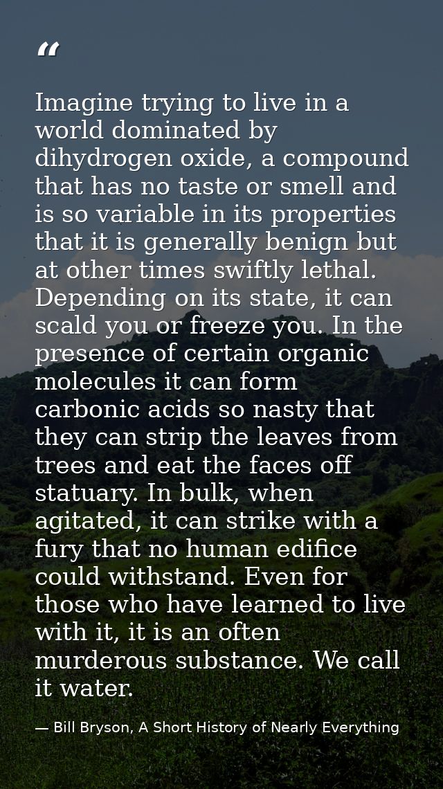 Imagine trying to live in a world dominated by dihydrogen oxide, a compound that has no taste or smell and is so variabl — Bill Bryson, A Short History of Nearly Everything