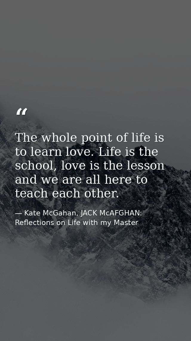 The whole point of life is to learn love. Life is the school, love is the lesson and we are all here to teach each other — Kate McGahan, JACK McAFGHAN: Reflections on Life with my Master