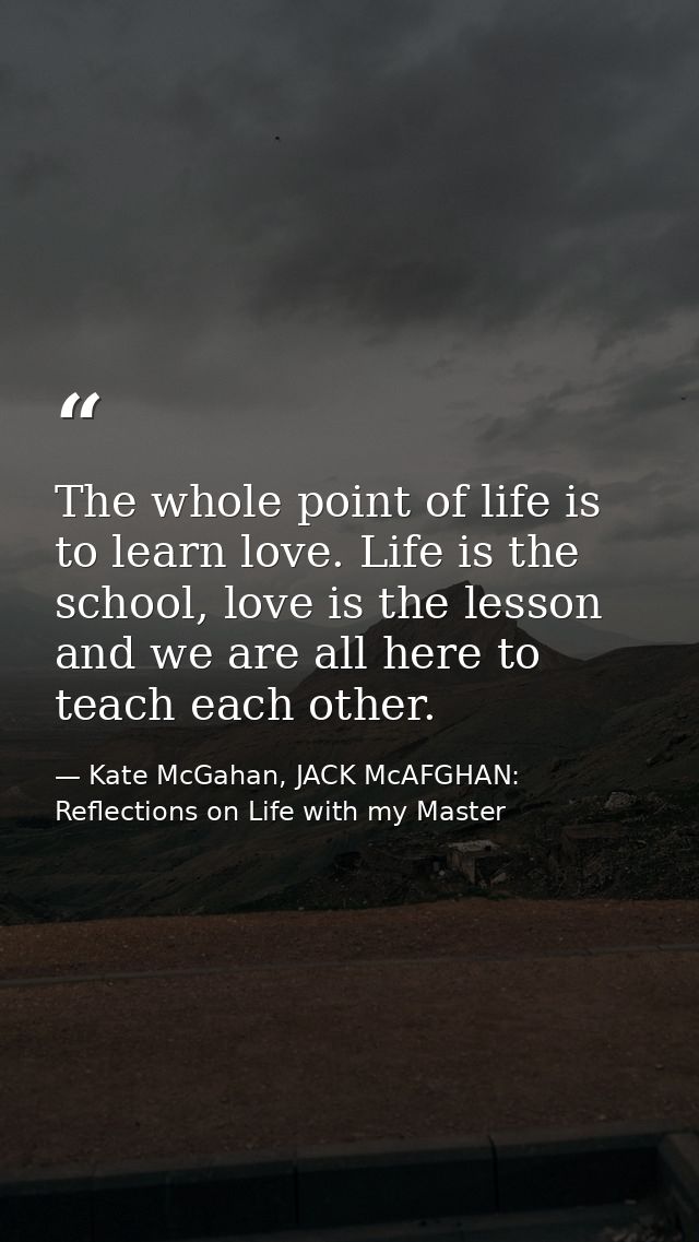 The whole point of life is to learn love. Life is the school, love is the lesson and we are all here to teach each other — Kate McGahan, JACK McAFGHAN: Reflections on Life with my Master