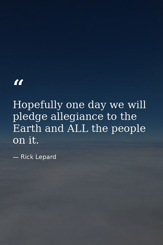 Hopefully one day we will pledge allegiance to the Earth and ALL the people on it. — Rick Lepard