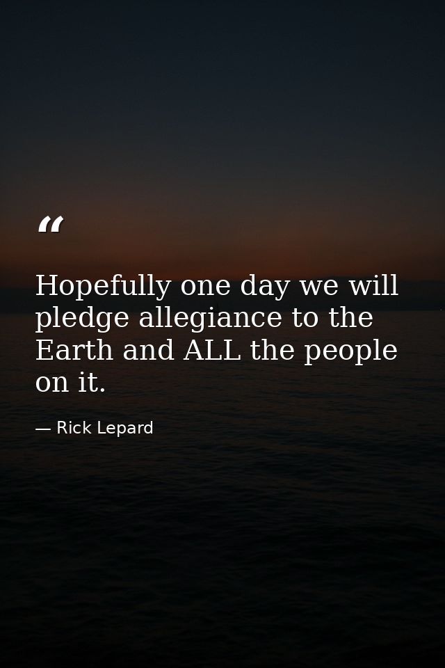 Hopefully one day we will pledge allegiance to the Earth and ALL the people on it. — Rick Lepard