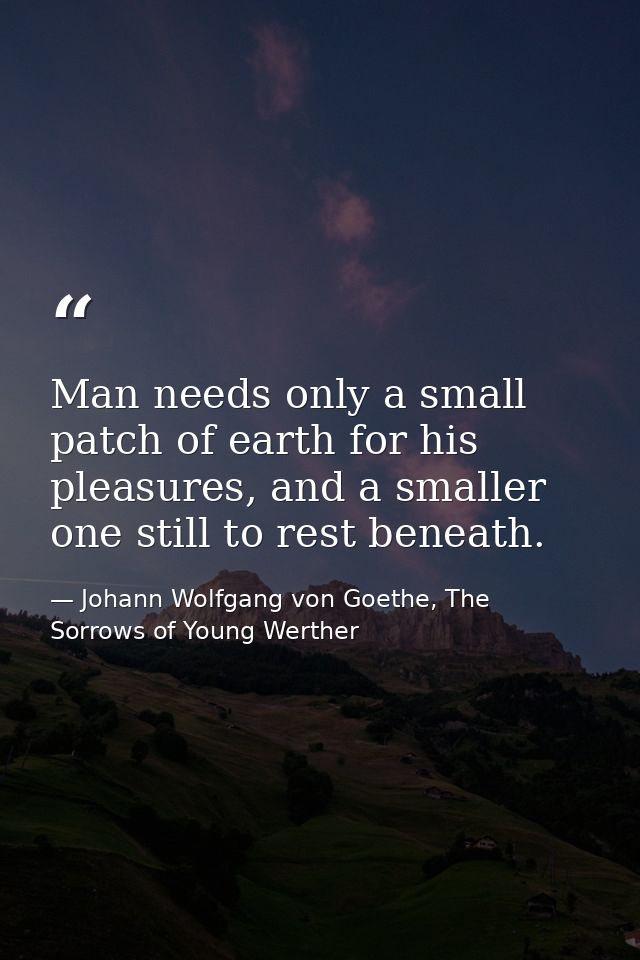 Man needs only a small patch of earth for his pleasures, and a smaller one still to rest beneath. — Johann Wolfgang von Goethe, The Sorrows of Young Werther