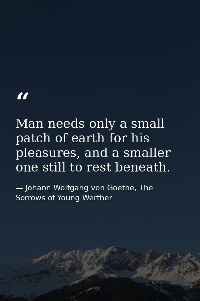 Man needs only a small patch of earth for his pleasures, and a smaller one still to rest beneath. — Johann Wolfgang von Goethe, The Sorrows of Young Werther