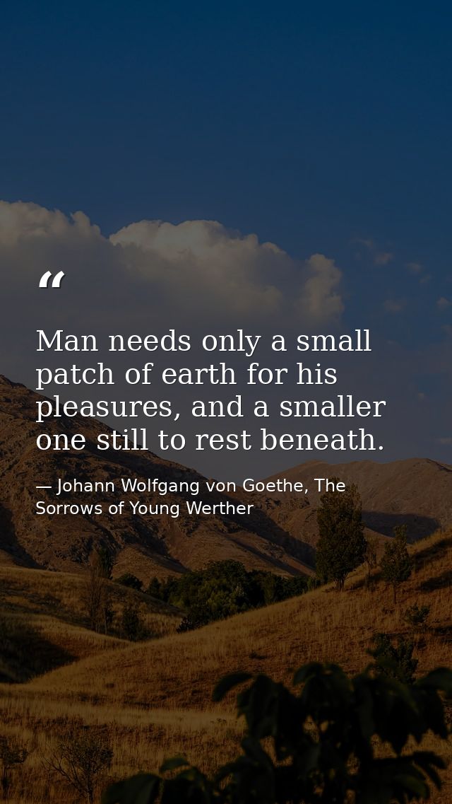 Man needs only a small patch of earth for his pleasures, and a smaller one still to rest beneath. — Johann Wolfgang von Goethe, The Sorrows of Young Werther