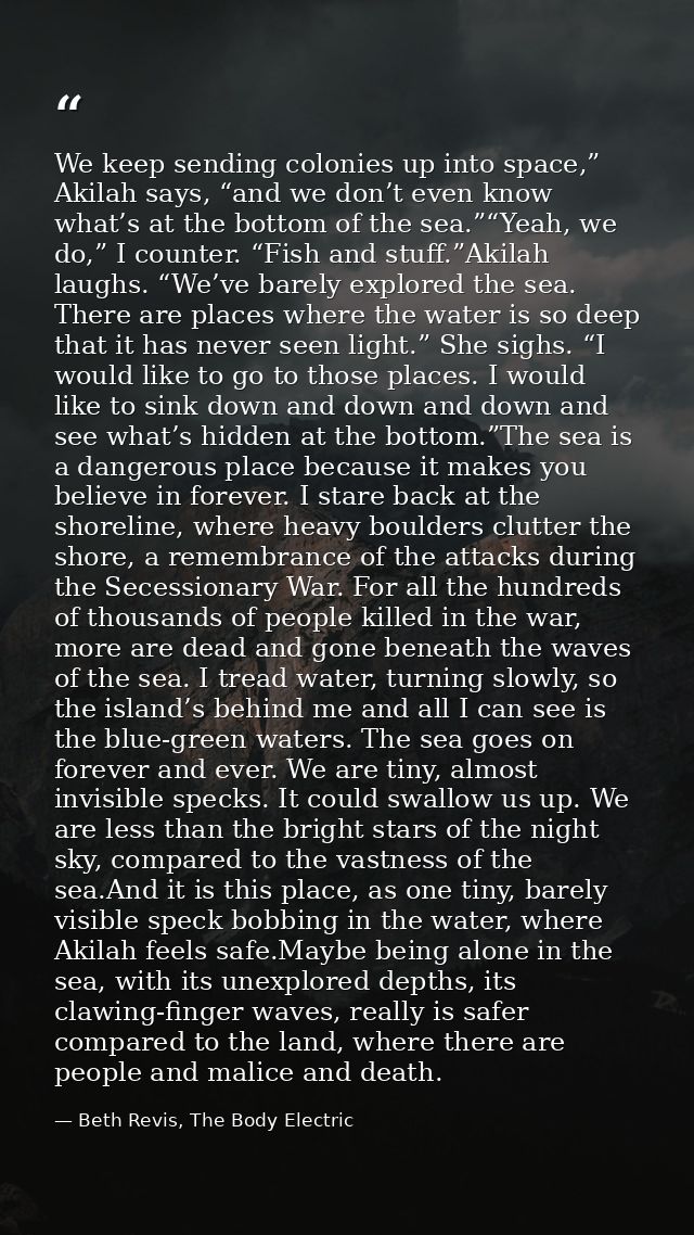 We keep sending colonies up into space,” Akilah says, “and we don’t even know what’s at the bottom of the sea.”“Yeah, we — Beth Revis, The Body Electric