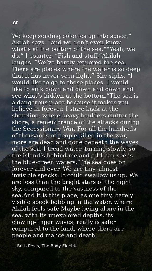 We keep sending colonies up into space,” Akilah says, “and we don’t even know what’s at the bottom of the sea.”“Yeah, we — Beth Revis, The Body Electric