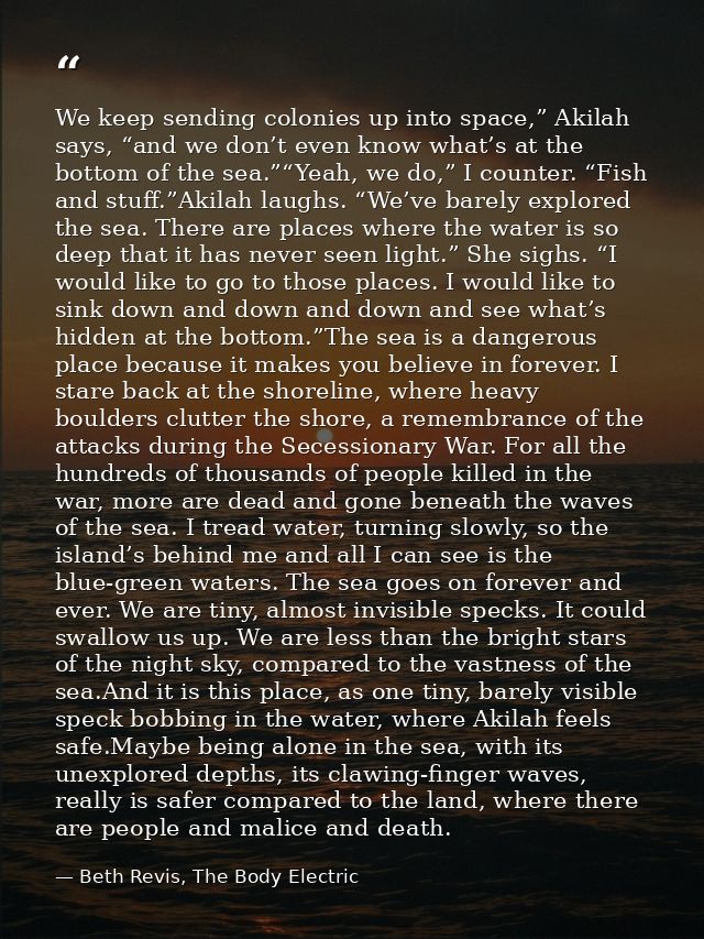 We keep sending colonies up into space,” Akilah says, “and we don’t even know what’s at the bottom of the sea.”“Yeah, we — Beth Revis, The Body Electric