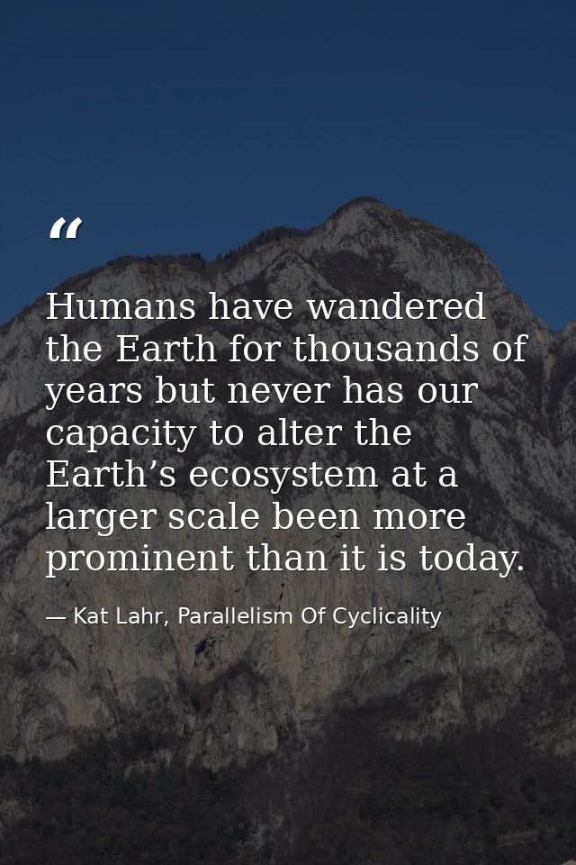 Humans have wandered the Earth for thousands of years but never has our capacity to alter the Earth’s ecosystem at a lar — Kat Lahr, Parallelism Of Cyclicality