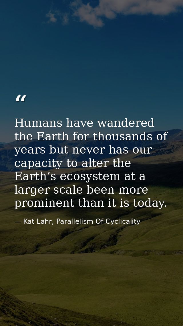 Humans have wandered the Earth for thousands of years but never has our capacity to alter the Earth’s ecosystem at a lar — Kat Lahr, Parallelism Of Cyclicality