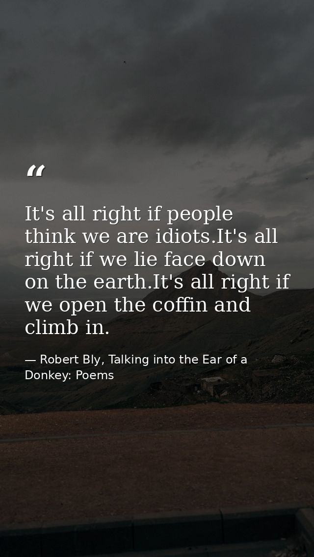 It's all right if people think we are idiots.It's all right if we lie face down on the earth.It's all right if we open t — Robert Bly, Talking into the Ear of a Donkey: Poems