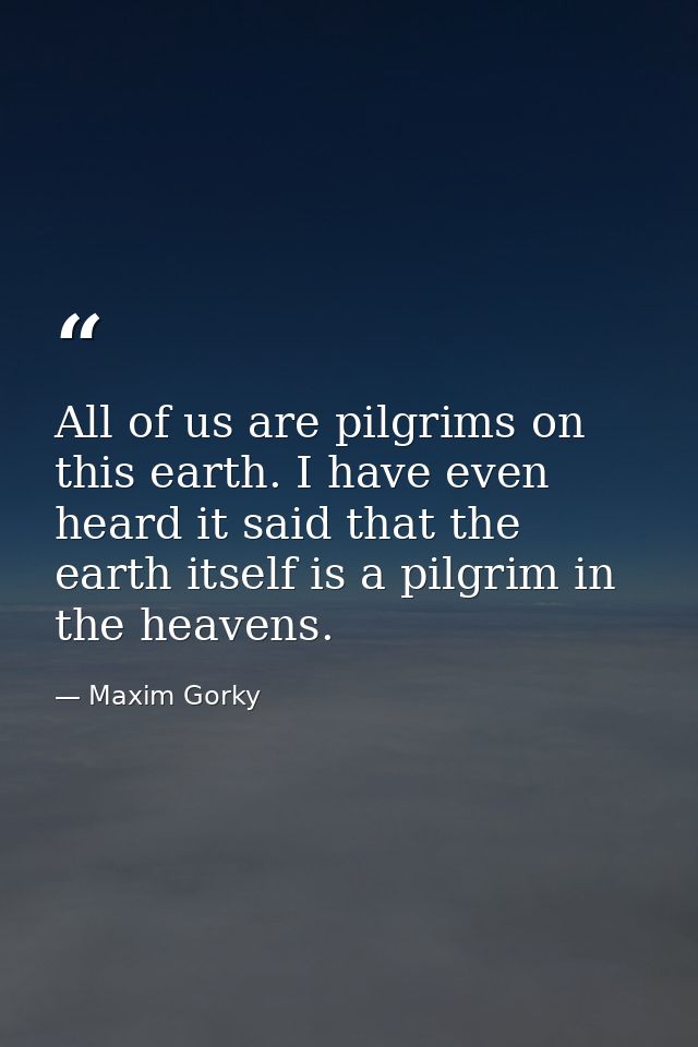 All of us are pilgrims on this earth. I have even heard it said that the earth itself is a pilgrim in the heavens. — Maxim Gorky