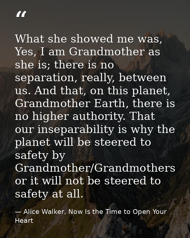 What she showed me was, Yes, I am Grandmother as she is; there is no separation, really, between us. And that, on this p — Alice Walker, Now Is the Time to Open Your Heart