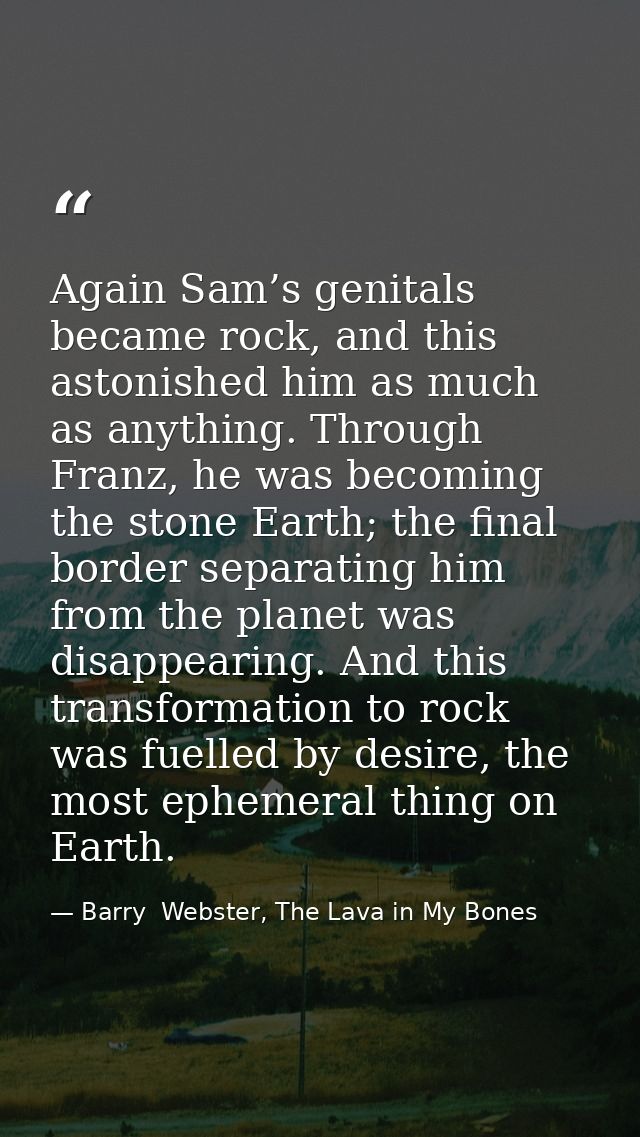 Again Sam’s genitals became rock, and this astonished him as much as anything. Through Franz, he was becoming the stone  — Barry  Webster, The Lava in My Bones