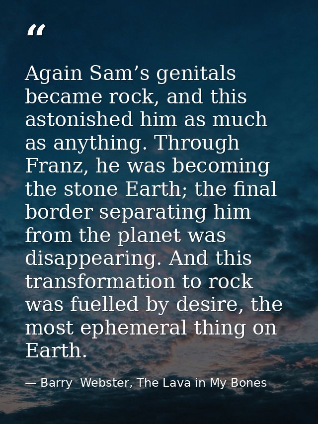 Again Sam’s genitals became rock, and this astonished him as much as anything. Through Franz, he was becoming the stone  — Barry  Webster, The Lava in My Bones