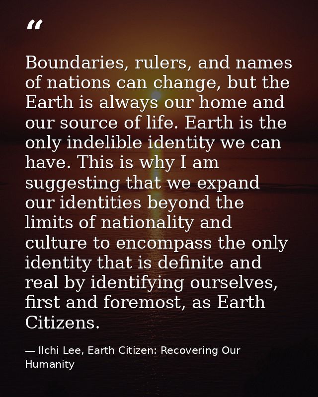 Boundaries, rulers, and names of nations can change, but the Earth is always our home and our source of life. Earth is t — Ilchi Lee, Earth Citizen: Recovering Our Humanity