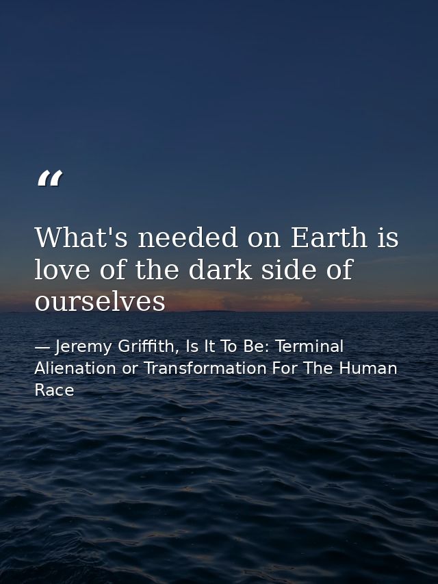 What's needed on Earth is love of the dark side of ourselves — Jeremy Griffith, Is It To Be: Terminal Alienation or Transformation For The Human Race