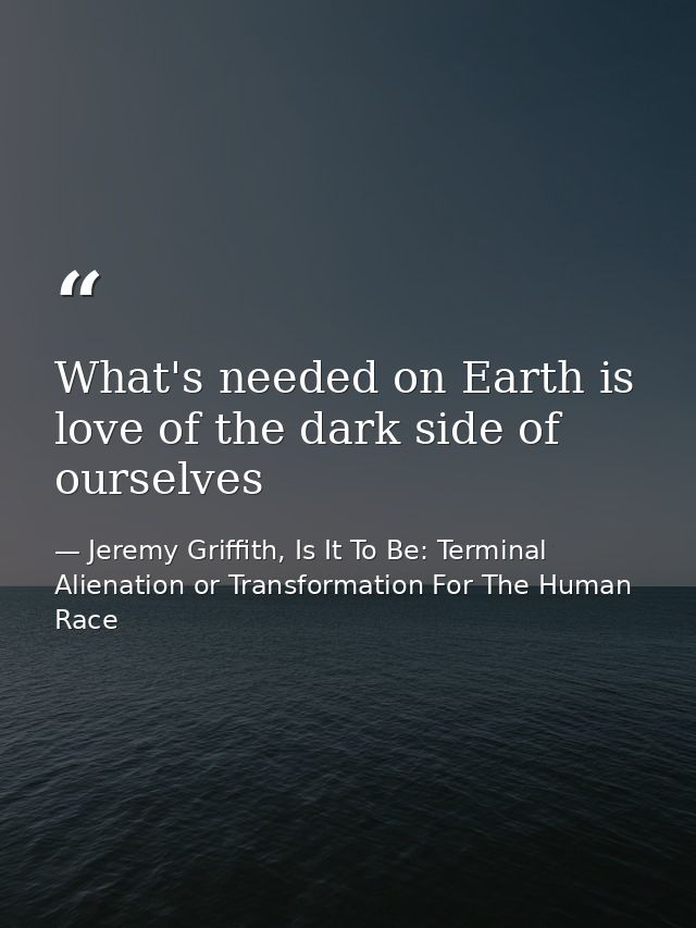 What's needed on Earth is love of the dark side of ourselves — Jeremy Griffith, Is It To Be: Terminal Alienation or Transformation For The Human Race
