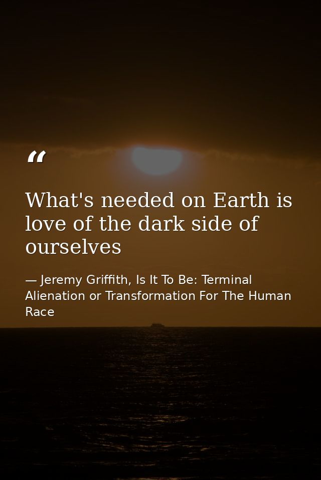 What's needed on Earth is love of the dark side of ourselves — Jeremy Griffith, Is It To Be: Terminal Alienation or Transformation For The Human Race