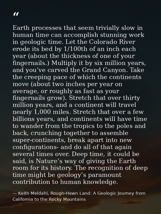 Earth processes that seem trivially slow in human time can accomplish stunning work in geologic time. Let the Colorado R — Keith Meldahl, Rough-Hewn Land: A Geologic Journey from California to the Rocky Mountains
