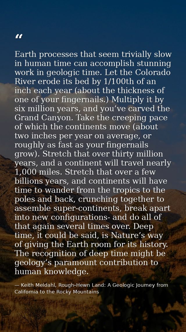 Earth processes that seem trivially slow in human time can accomplish stunning work in geologic time. Let the Colorado R — Keith Meldahl, Rough-Hewn Land: A Geologic Journey from California to the Rocky Mountains