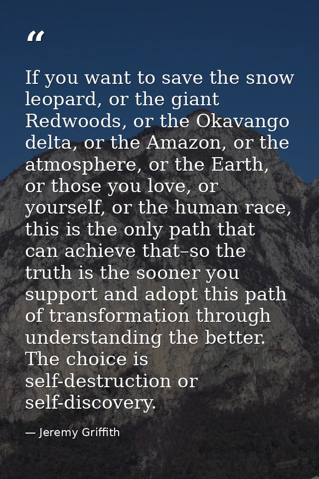 If you want to save the snow leopard, or the giant Redwoods, or the Okavango delta, or the Amazon, or the atmosphere, or — Jeremy Griffith