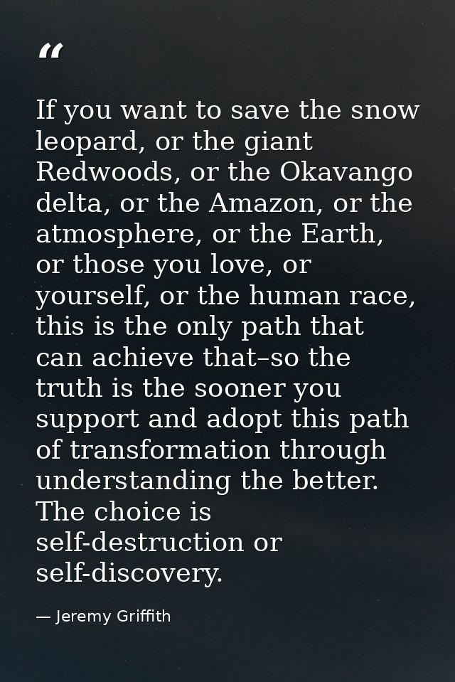 If you want to save the snow leopard, or the giant Redwoods, or the Okavango delta, or the Amazon, or the atmosphere, or — Jeremy Griffith