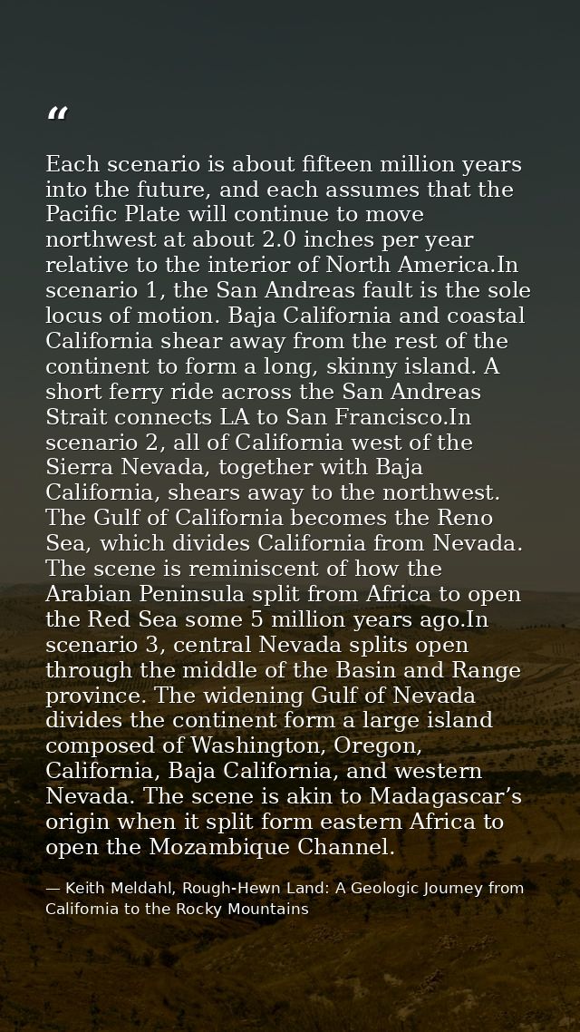 Each scenario is about fifteen million years into the future, and each assumes that the Pacific Plate will continue to m — Keith Meldahl, Rough-Hewn Land: A Geologic Journey from California to the Rocky Mountains