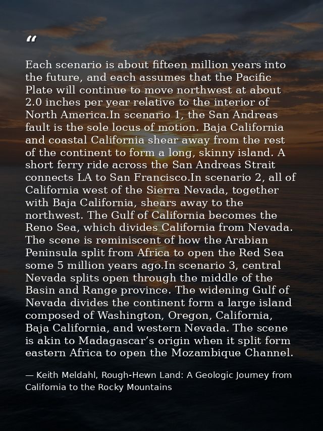 Each scenario is about fifteen million years into the future, and each assumes that the Pacific Plate will continue to m — Keith Meldahl, Rough-Hewn Land: A Geologic Journey from California to the Rocky Mountains