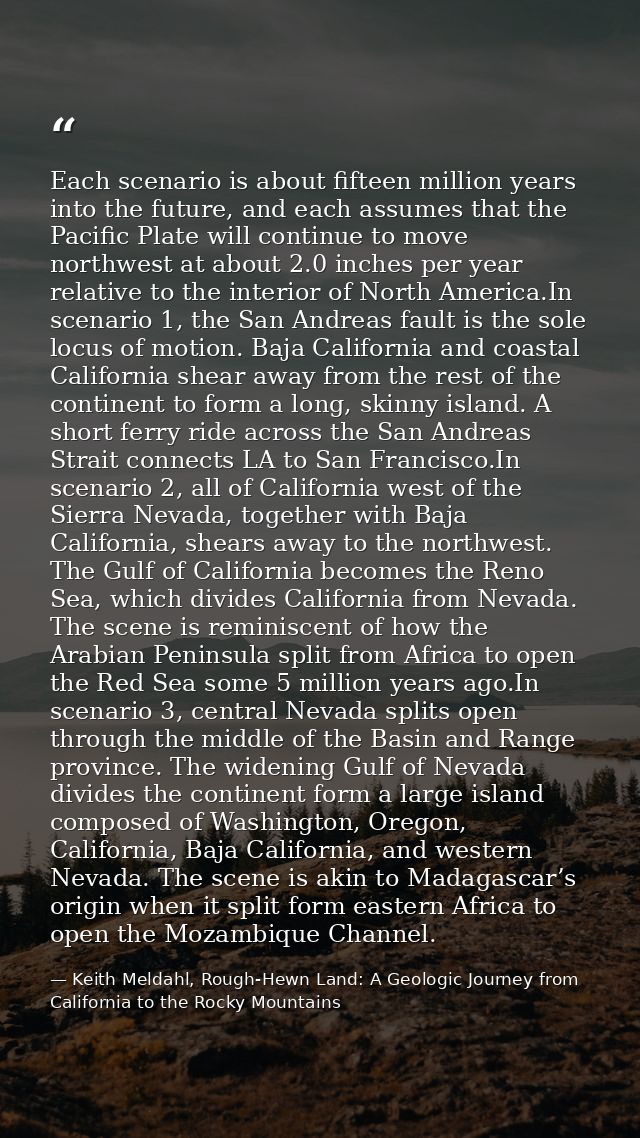 Each scenario is about fifteen million years into the future, and each assumes that the Pacific Plate will continue to m — Keith Meldahl, Rough-Hewn Land: A Geologic Journey from California to the Rocky Mountains