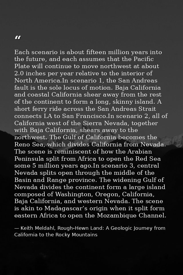 Each scenario is about fifteen million years into the future, and each assumes that the Pacific Plate will continue to m — Keith Meldahl, Rough-Hewn Land: A Geologic Journey from California to the Rocky Mountains
