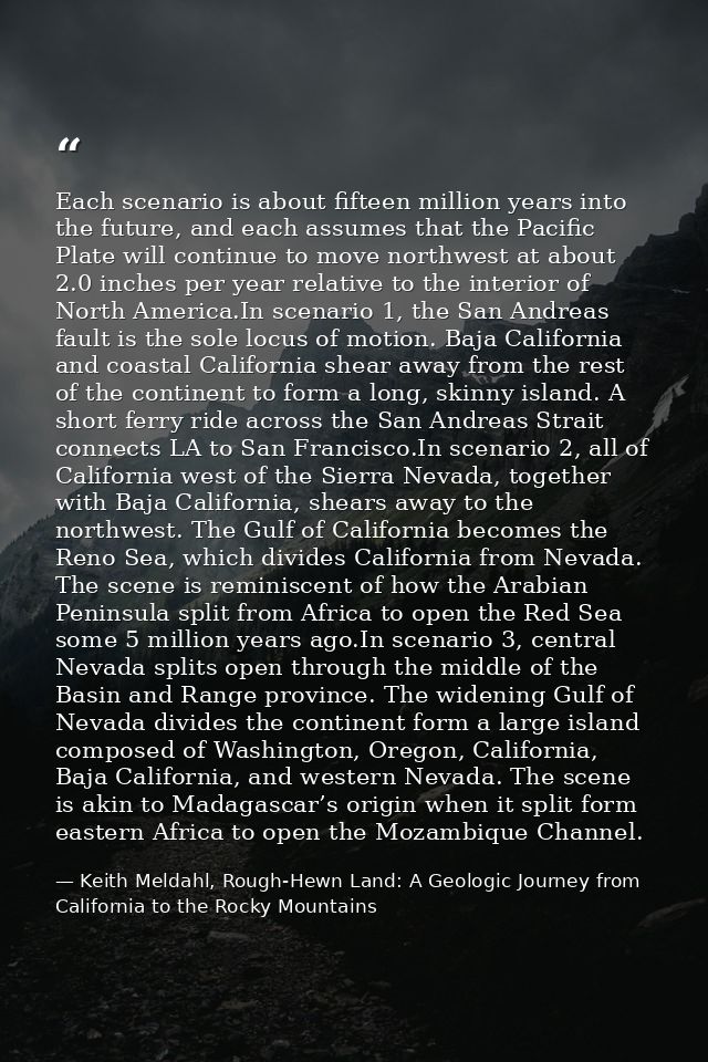 Each scenario is about fifteen million years into the future, and each assumes that the Pacific Plate will continue to m — Keith Meldahl, Rough-Hewn Land: A Geologic Journey from California to the Rocky Mountains