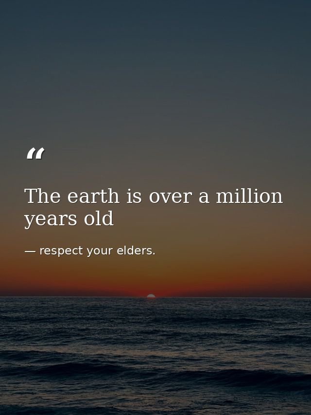 The earth is over a million years old — respect your elders.