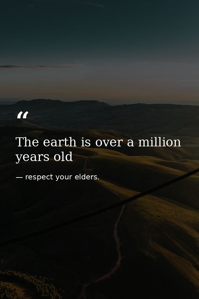 The earth is over a million years old — respect your elders.