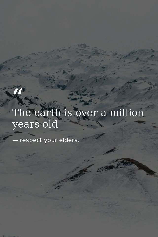 The earth is over a million years old — respect your elders.