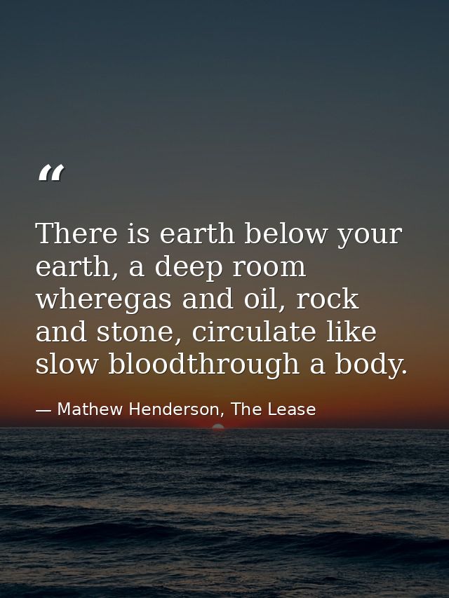 There is earth below your earth, a deep room wheregas and oil, rock and stone, circulate like slow bloodthrough a body. — Mathew Henderson, The Lease