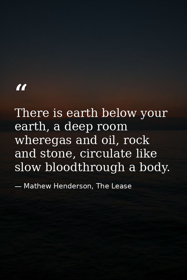 There is earth below your earth, a deep room wheregas and oil, rock and stone, circulate like slow bloodthrough a body. — Mathew Henderson, The Lease