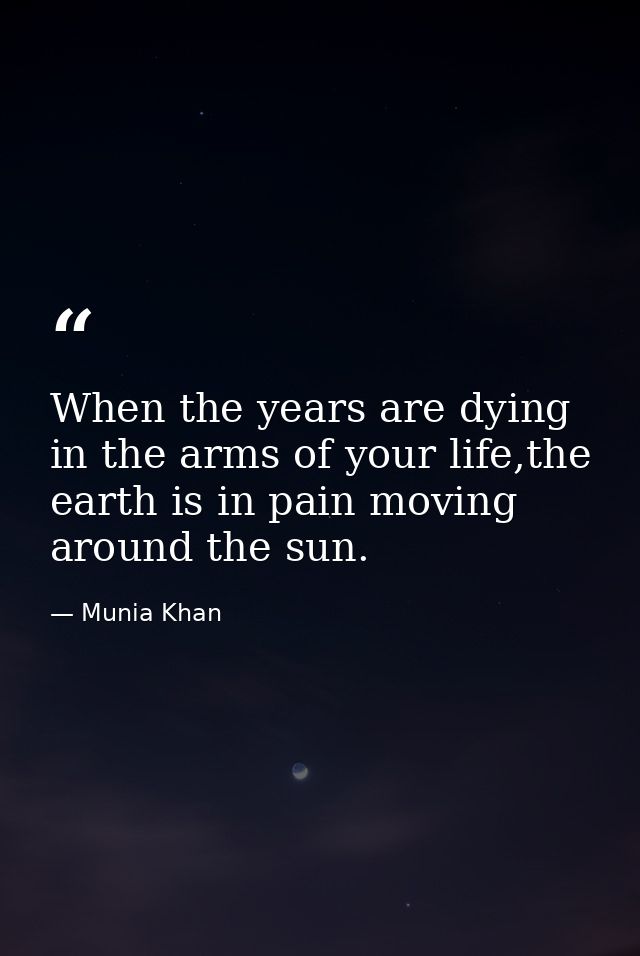 When the years are dying in the arms of your life,the earth is in pain moving around the sun. — Munia Khan