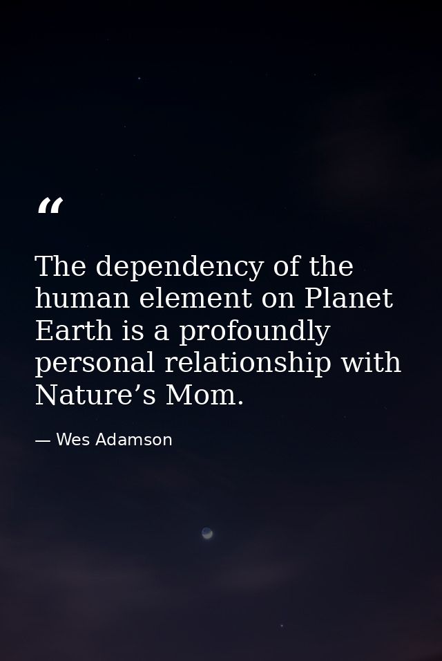 The dependency of the human element on Planet Earth is a profoundly personal relationship with Nature’s Mom. — Wes Adamson