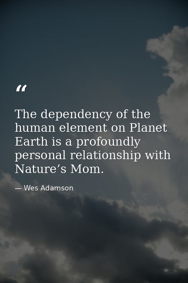 The dependency of the human element on Planet Earth is a profoundly personal relationship with Nature’s Mom. — Wes Adamson