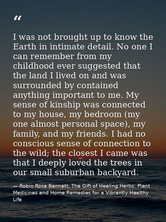I was not brought up to know the Earth in intimate detail. No one I can remember from my childhood ever suggested that t — Robin Rose Bennett, The Gift of Healing Herbs: Plant Medicines and Home Remedies for a Vibrantly Healthy Life