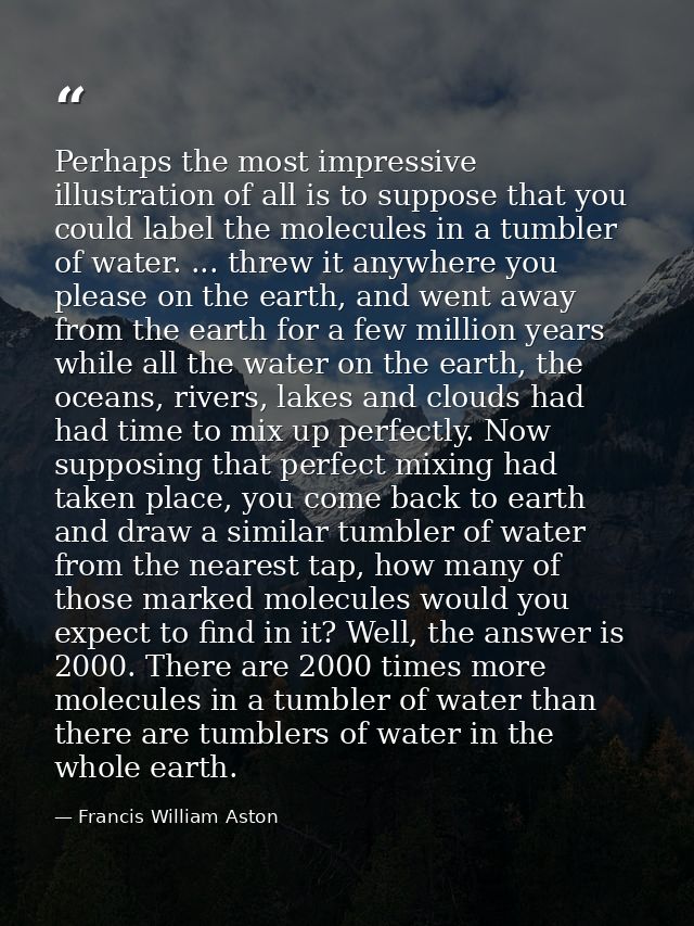 Perhaps the most impressive illustration of all is to suppose that you could label the molecules in a tumbler of water.  — Francis William Aston