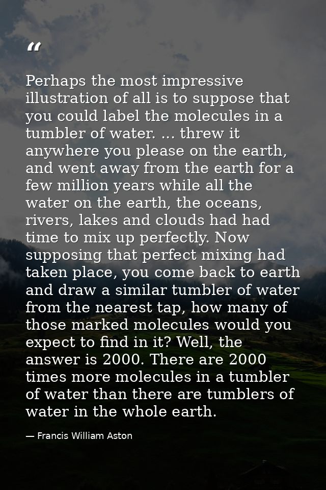 Perhaps the most impressive illustration of all is to suppose that you could label the molecules in a tumbler of water.  — Francis William Aston