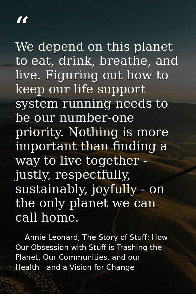 We depend on this planet to eat, drink, breathe, and live. Figuring out how to keep our life support system running need — Annie Leonard, The Story of Stuff: How Our Obsession with Stuff is Trashing the Planet, Our Communities, and our Health—and a Vision for Change