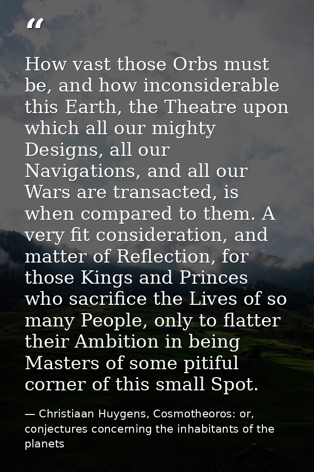 How vast those Orbs must be, and how inconsiderable this Earth, the Theatre upon which all our mighty Designs, all our N — Christiaan Huygens, Cosmotheoros: or, conjectures concerning the inhabitants of the planets