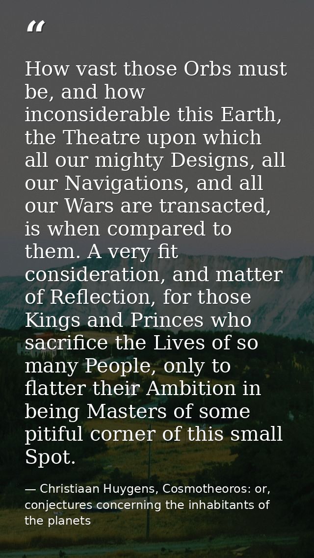 How vast those Orbs must be, and how inconsiderable this Earth, the Theatre upon which all our mighty Designs, all our N — Christiaan Huygens, Cosmotheoros: or, conjectures concerning the inhabitants of the planets