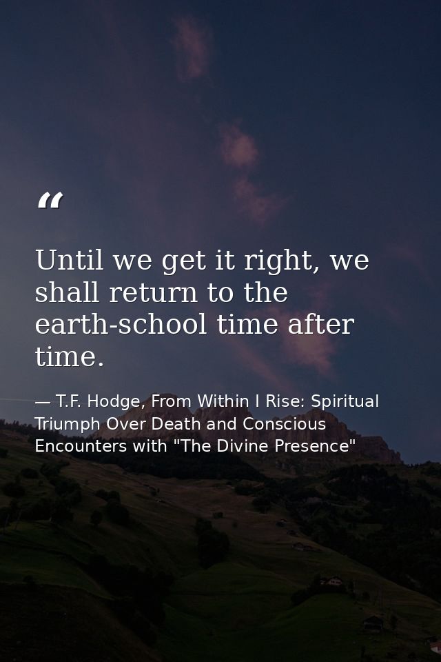Until we get it right, we shall return to the earth-school time after time. — T.F. Hodge, From Within I Rise: Spiritual Triumph Over Death and Conscious Encounters with "The Divine Presence"