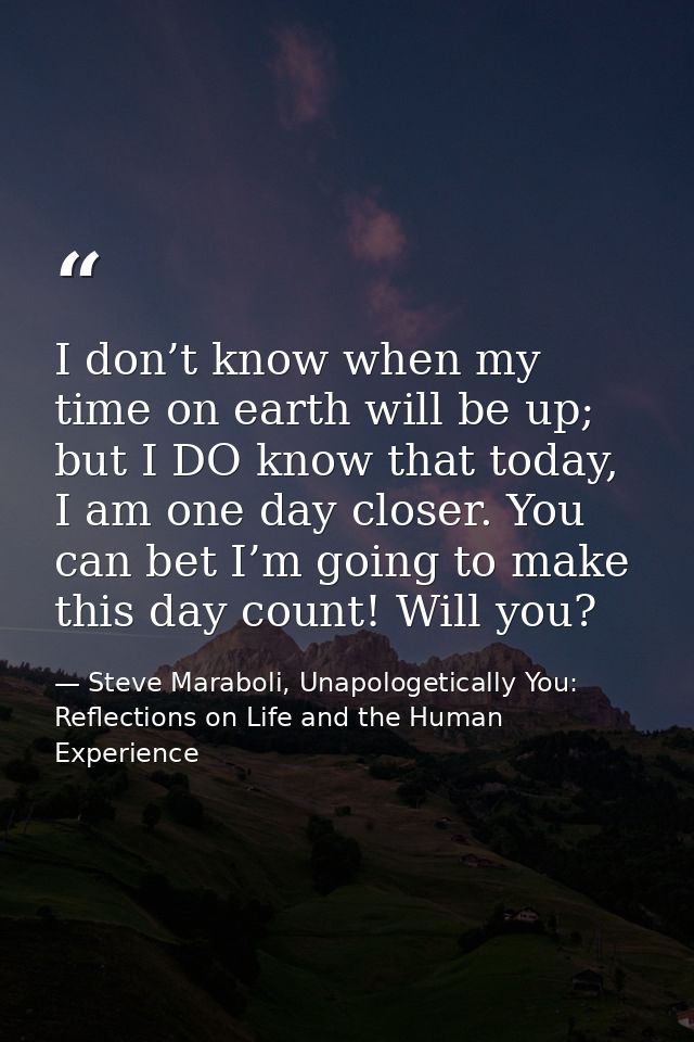 I don’t know when my time on earth will be up; but I DO know that today, I am one day closer. You can bet I’m going to m — Steve Maraboli, Unapologetically You: Reflections on Life and the Human Experience