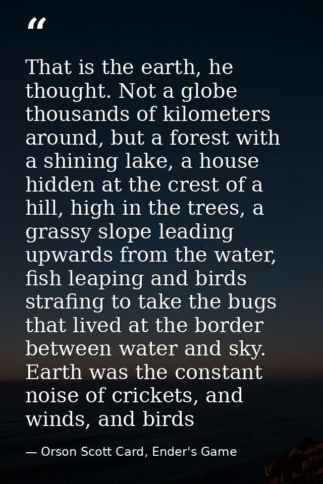 That is the earth, he thought. Not a globe thousands of kilometers around, but a forest with a shining lake, a house hid — Orson Scott Card, Ender's Game